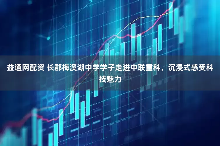 益通网配资 长郡梅溪湖中学学子走进中联重科，沉浸式感受科技魅力