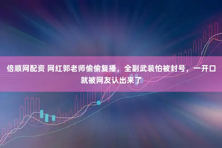 倍顺网配资 网红郭老师偷偷复播，全副武装怕被封号，一开口就被网友认出来了